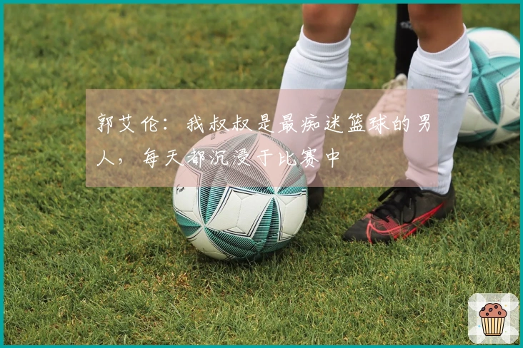 郭艾伦：我叔叔是最痴迷篮球的男人，每天都沉浸于比赛中