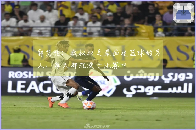 郭艾伦：我叔叔是最痴迷篮球的男人，每天都沉浸于比赛中